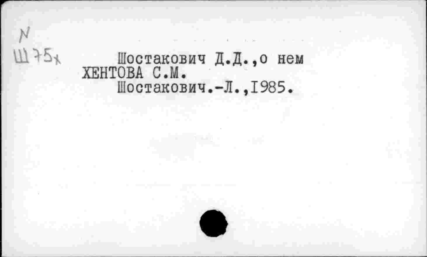 ﻿
Шостакович Д ХЕНТОВА С.М.
Шостакович.-,
Д.,о нем \,1985.